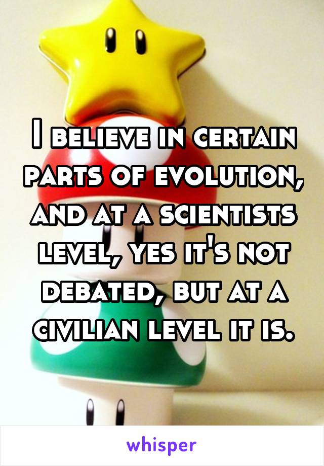 I believe in certain parts of evolution, and at a scientists level, yes it's not debated, but at a civilian level it is.