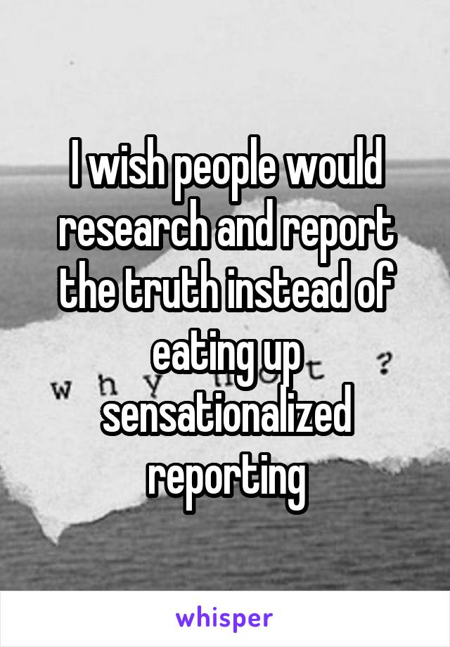 I wish people would research and report the truth instead of eating up sensationalized reporting