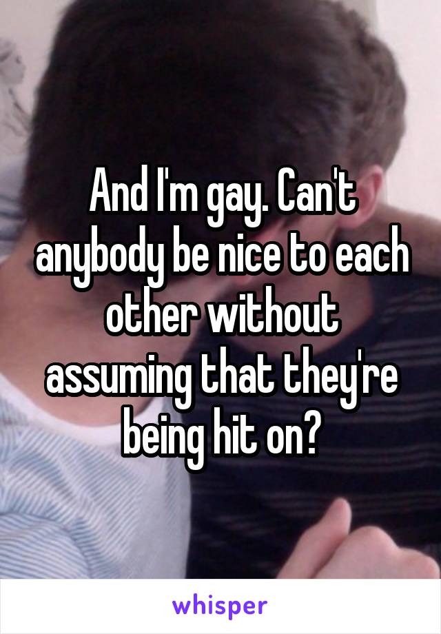 And I'm gay. Can't anybody be nice to each other without assuming that they're being hit on?