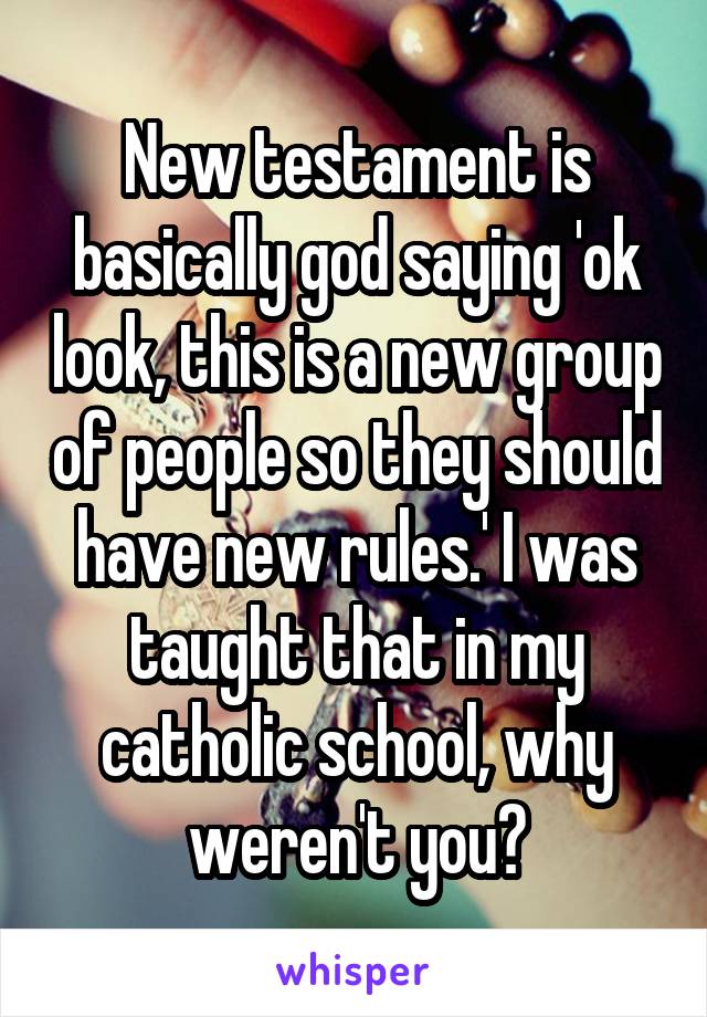 New testament is basically god saying 'ok look, this is a new group of people so they should have new rules.' I was taught that in my catholic school, why weren't you?