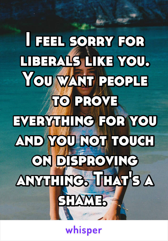 I feel sorry for liberals like you. You want people to prove everything for you and you not touch on disproving anything. That's a shame. 