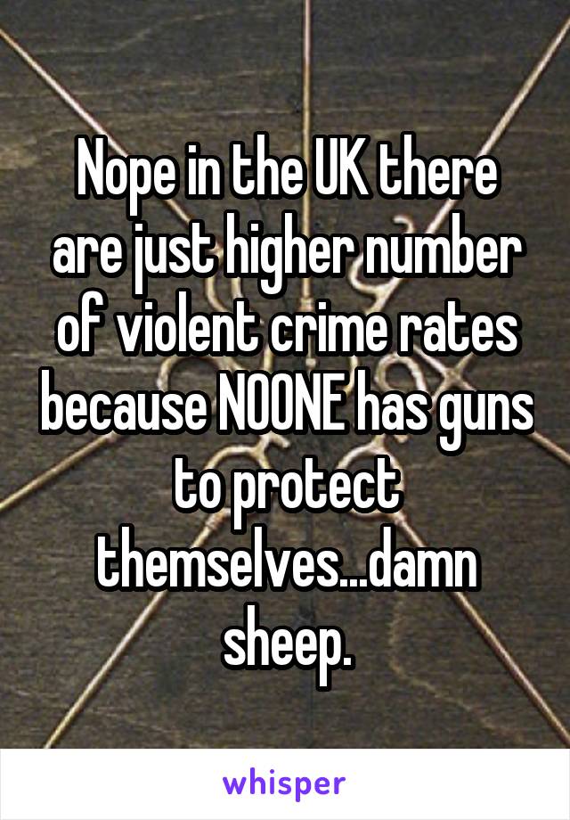 Nope in the UK there are just higher number of violent crime rates because NOONE has guns to protect themselves...damn sheep.