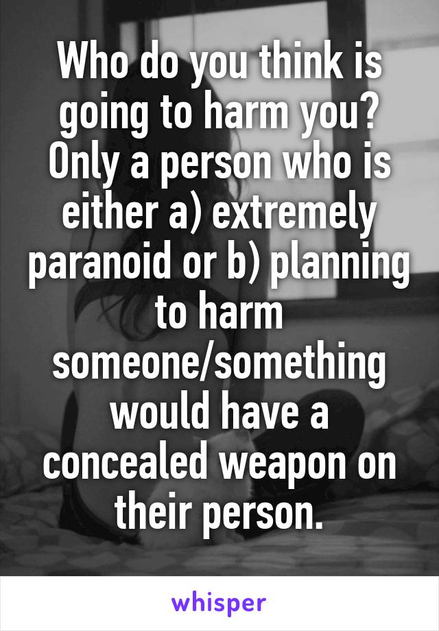 Who do you think is going to harm you?
Only a person who is either a) extremely paranoid or b) planning to harm someone/something would have a concealed weapon on their person.
