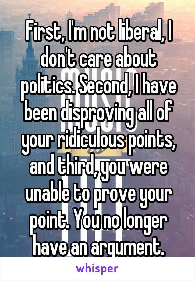 First, I'm not liberal, I don't care about politics. Second, I have been disproving all of your ridiculous points, and third, you were unable to prove your point. You no longer have an argument.