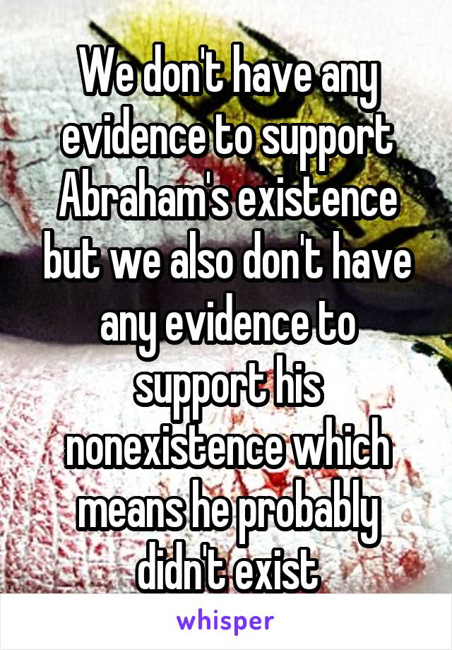 We don't have any evidence to support Abraham's existence but we also don't have any evidence to support his nonexistence which means he probably didn't exist