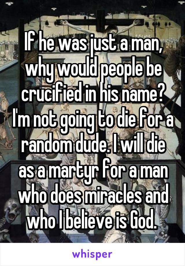 If he was just a man, why would people be crucified in his name? I'm not going to die for a random dude. I will die as a martyr for a man who does miracles and who I believe is God. 