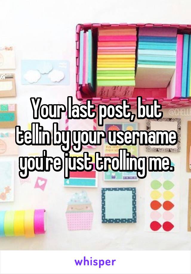 Your last post, but tellin by your username you're just trolling me.