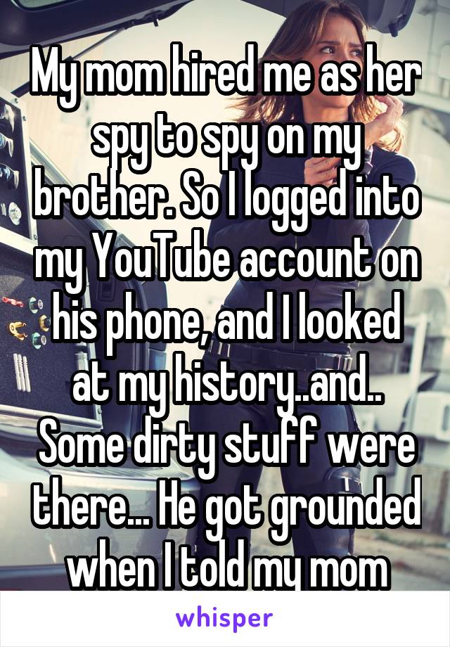My mom hired me as her spy to spy on my brother. So I logged into my YouTube account on his phone, and I looked at my history..and.. Some dirty stuff were there... He got grounded when I told my mom
