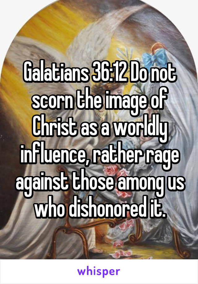 Galatians 36:12 Do not scorn the image of Christ as a worldly influence, rather rage against those among us who dishonored it.