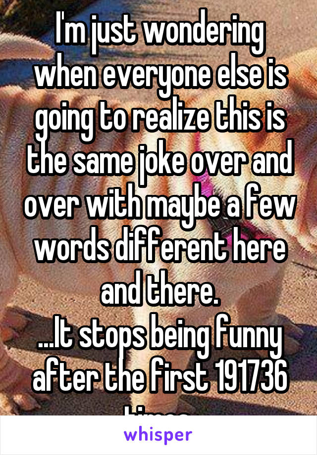 I'm just wondering when everyone else is going to realize this is the same joke over and over with maybe a few words different here and there.
...It stops being funny after the first 191736 times.