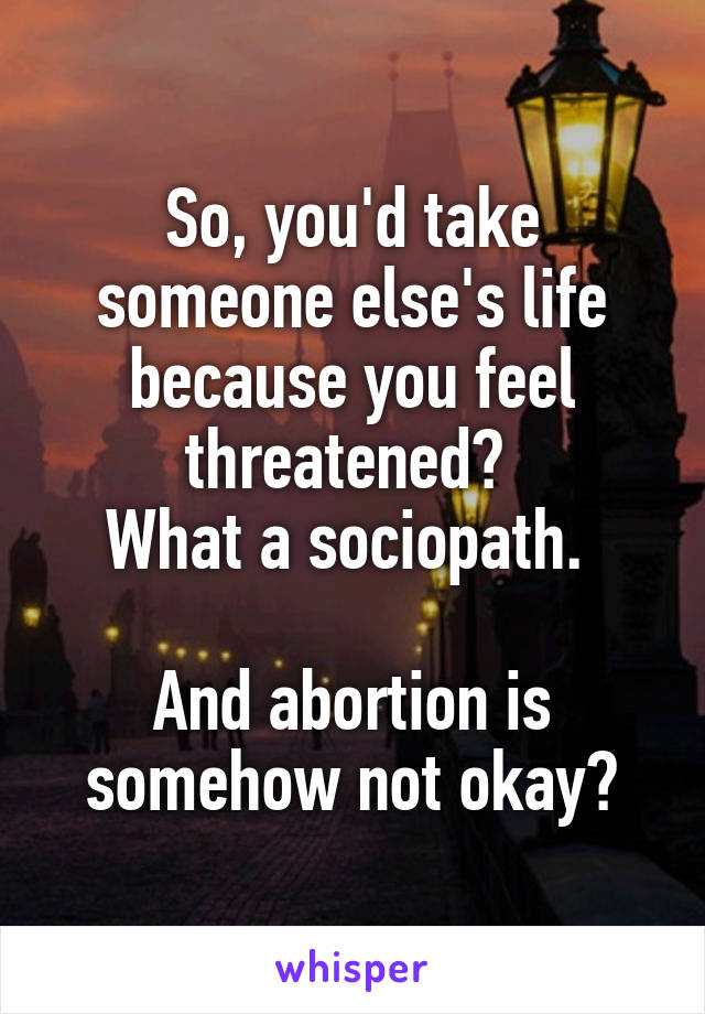 So, you'd take someone else's life because you feel threatened? 
What a sociopath. 

And abortion is somehow not okay?