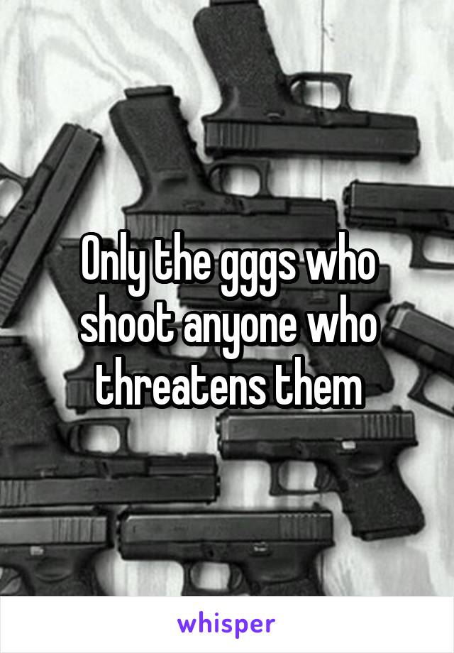 Only the gggs who shoot anyone who threatens them