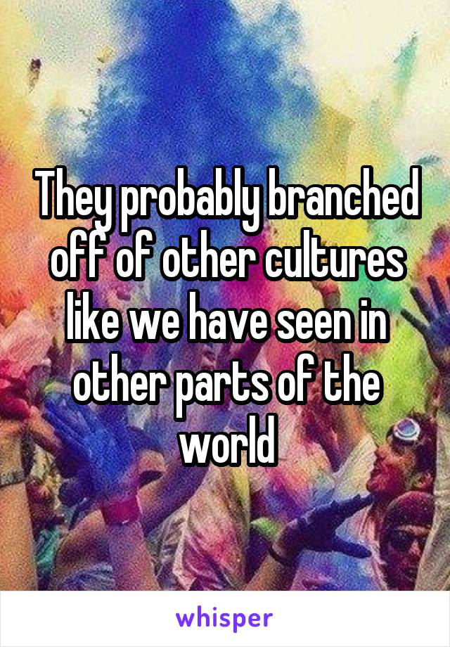 They probably branched off of other cultures like we have seen in other parts of the world