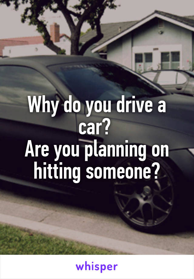 Why do you drive a car? 
Are you planning on hitting someone?