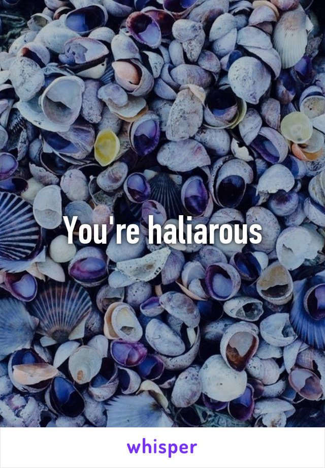 You're haliarous
