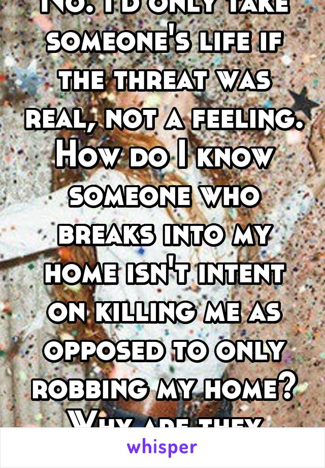 No. I'd only take someone's life if the threat was real, not a feeling. How do I know someone who breaks into my home isn't intent on killing me as opposed to only robbing my home? Why are they there?