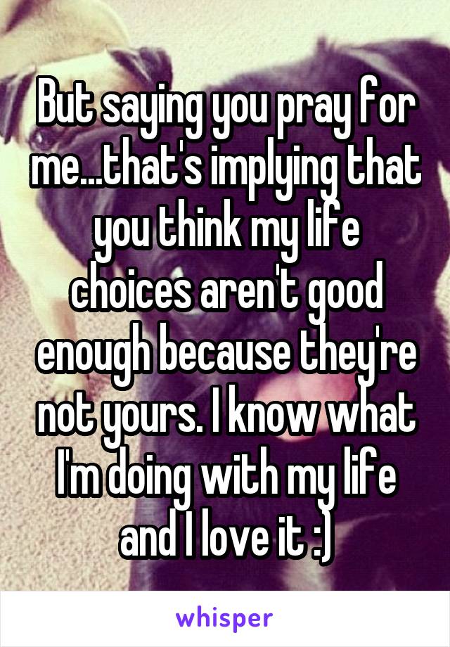 But saying you pray for me...that's implying that you think my life choices aren't good enough because they're not yours. I know what I'm doing with my life and I love it :)