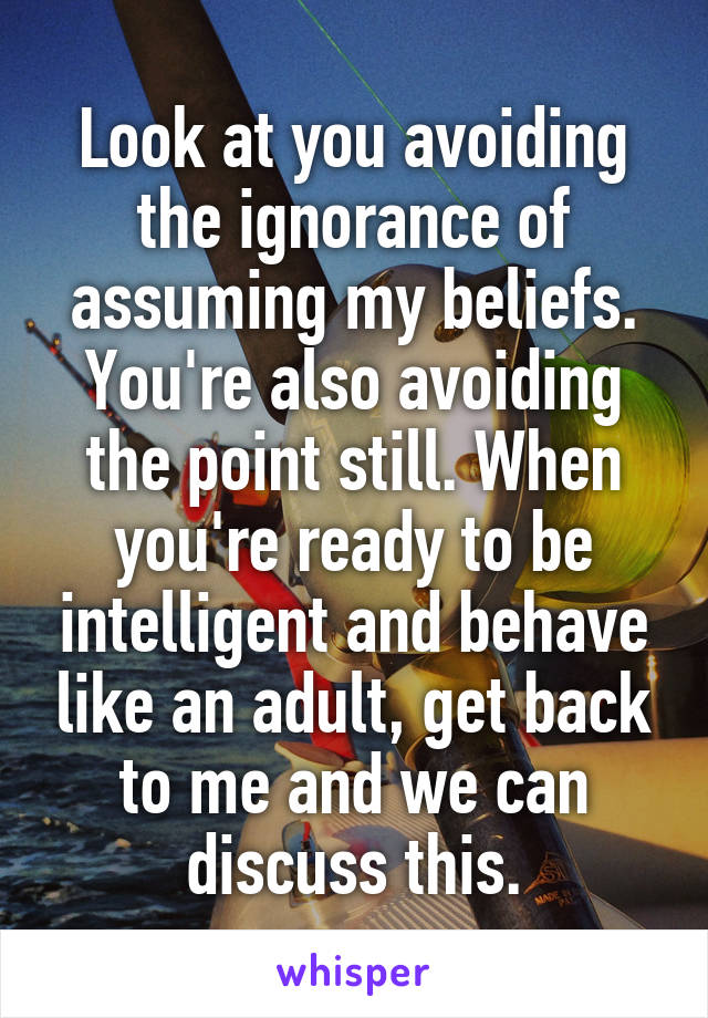 Look at you avoiding the ignorance of assuming my beliefs. You're also avoiding the point still. When you're ready to be intelligent and behave like an adult, get back to me and we can discuss this.