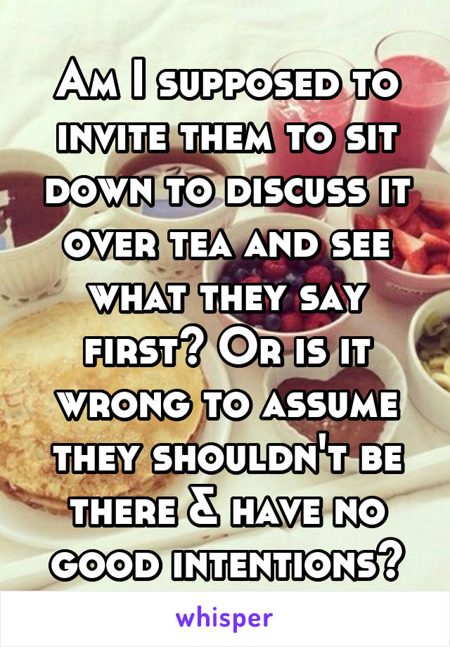 Am I supposed to invite them to sit down to discuss it over tea and see what they say first? Or is it wrong to assume they shouldn't be there & have no good intentions?