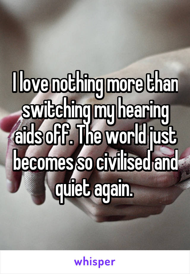 I love nothing more than switching my hearing aids off. The world just becomes so civilised and quiet again. 