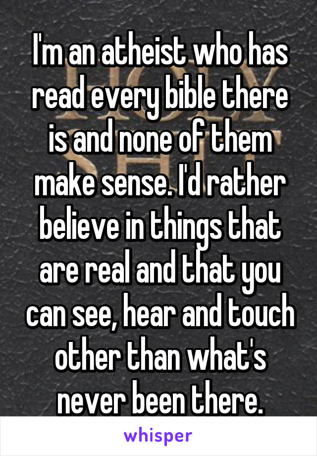 I'm an atheist who has read every bible there is and none of them make sense. I'd rather believe in things that are real and that you can see, hear and touch other than what's never been there.