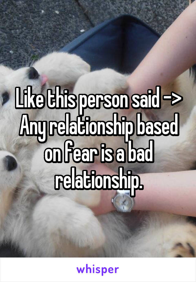 Like this person said ->
Any relationship based on fear is a bad relationship.