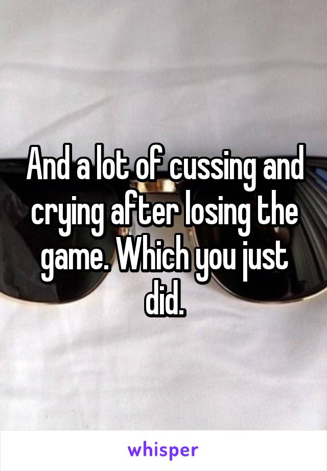 And a lot of cussing and crying after losing the game. Which you just did.