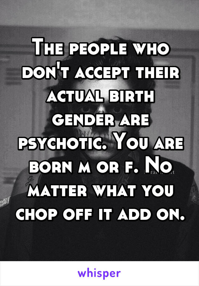 The people who don't accept their actual birth gender are psychotic. You are born m or f. No matter what you chop off it add on. 