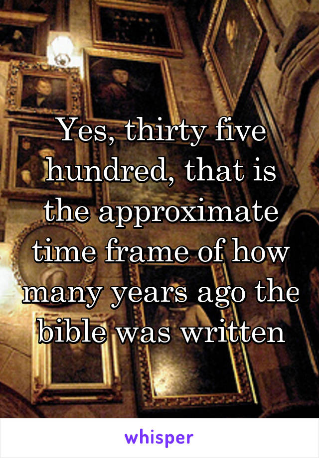 Yes, thirty five hundred, that is the approximate time frame of how many years ago the bible was written