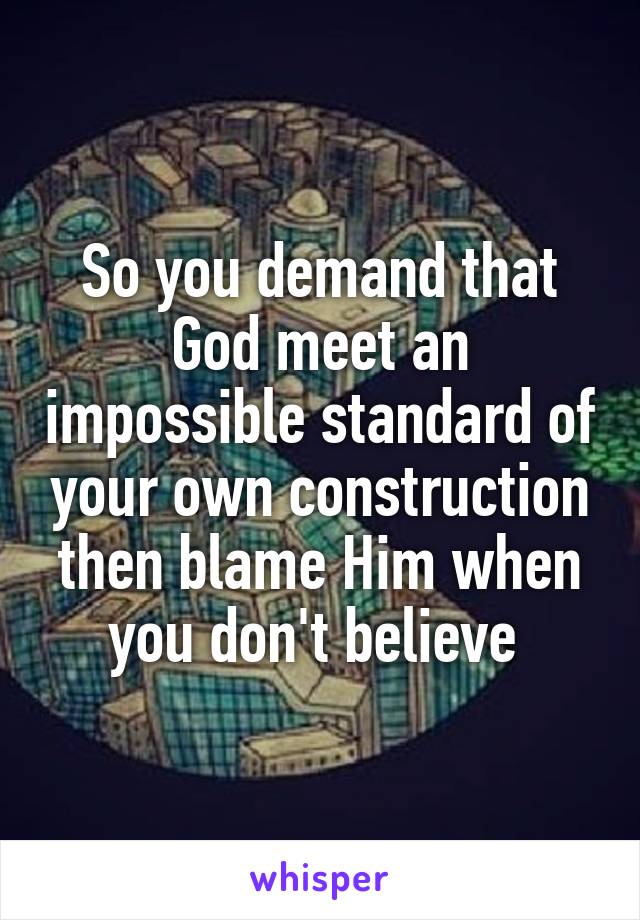 So you demand that God meet an impossible standard of your own construction then blame Him when you don't believe 