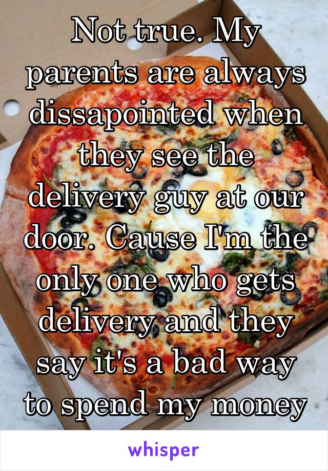 Not true. My parents are always dissapointed when they see the delivery guy at our door. Cause I'm the only one who gets delivery and they say it's a bad way to spend my money 