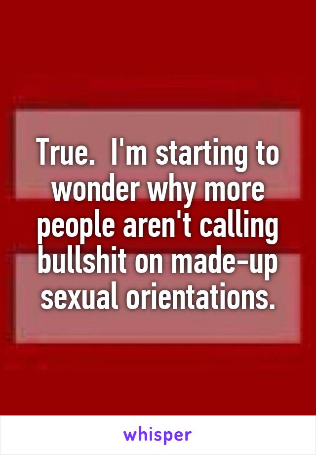 True.  I'm starting to wonder why more people aren't calling bullshit on made-up sexual orientations.