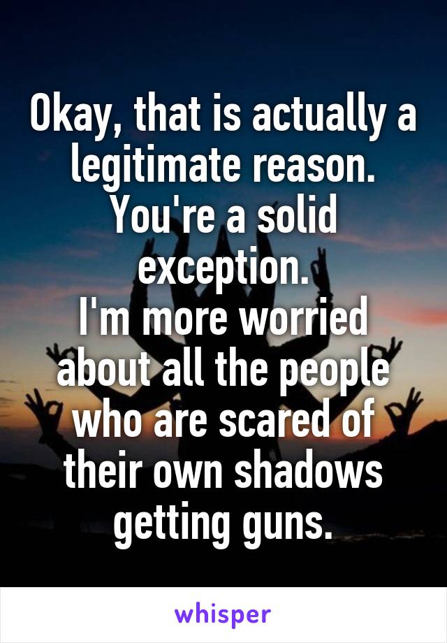 Okay, that is actually a legitimate reason.
You're a solid exception.
I'm more worried about all the people who are scared of their own shadows getting guns.