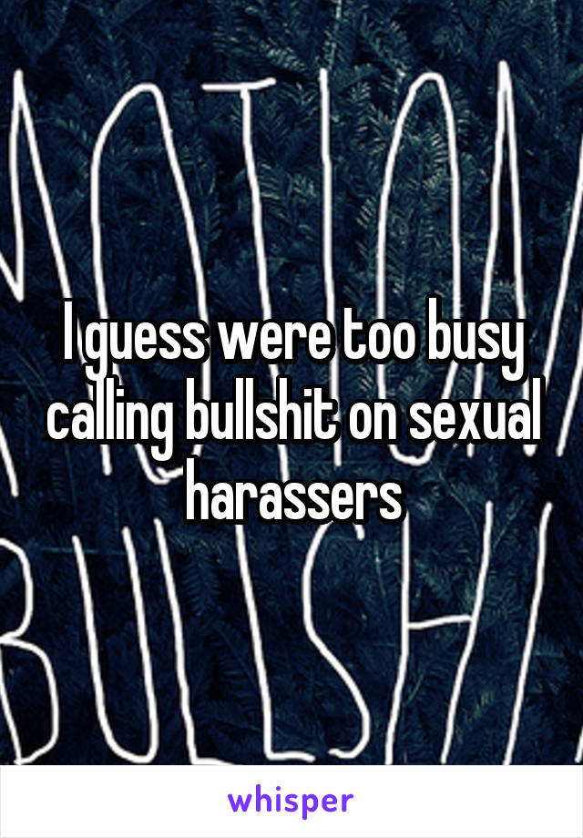 I guess were too busy calling bullshit on sexual harassers