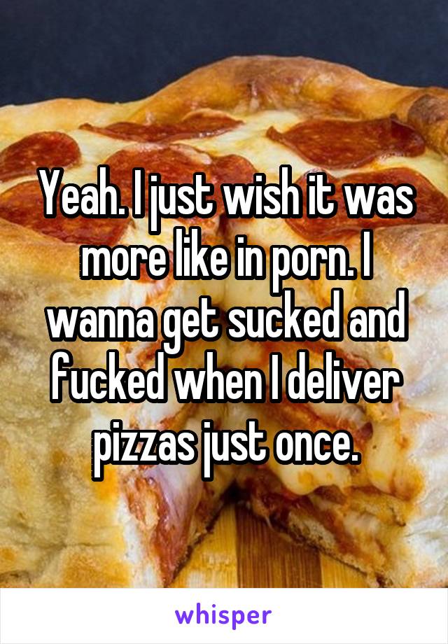 Yeah. I just wish it was more like in porn. I wanna get sucked and fucked when I deliver pizzas just once.