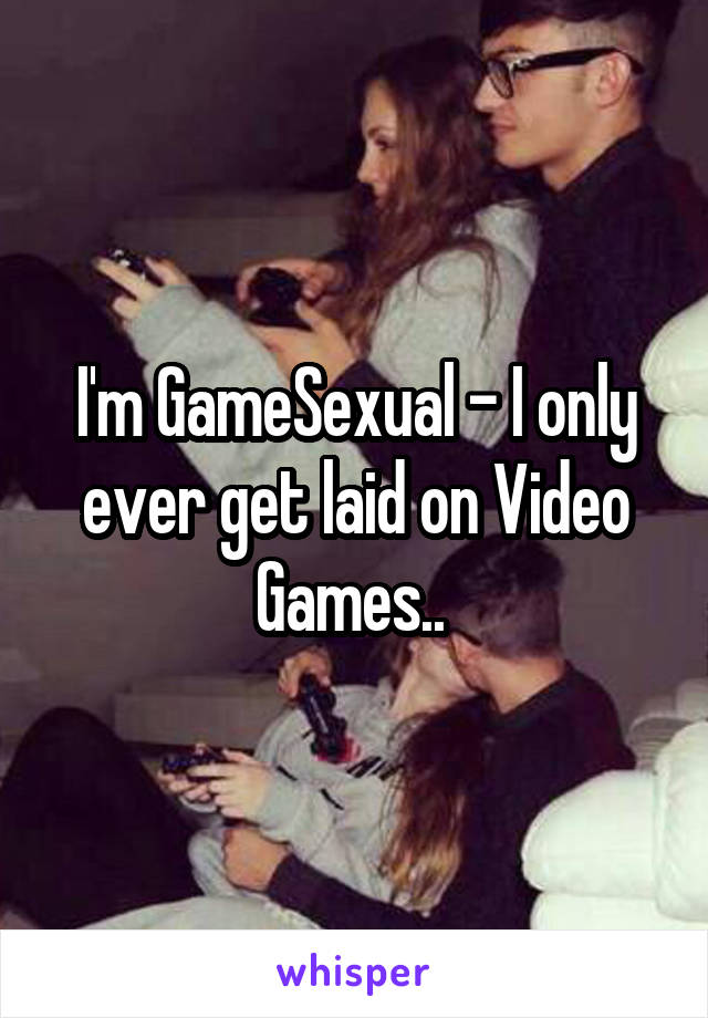 I'm GameSexual - I only ever get laid on Video Games.. 