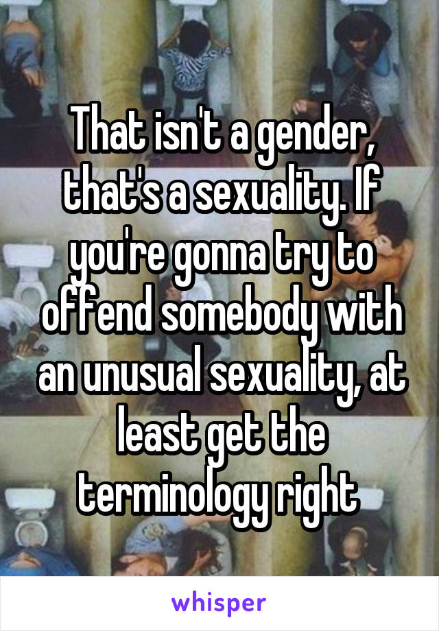 That isn't a gender, that's a sexuality. If you're gonna try to offend somebody with an unusual sexuality, at least get the terminology right 