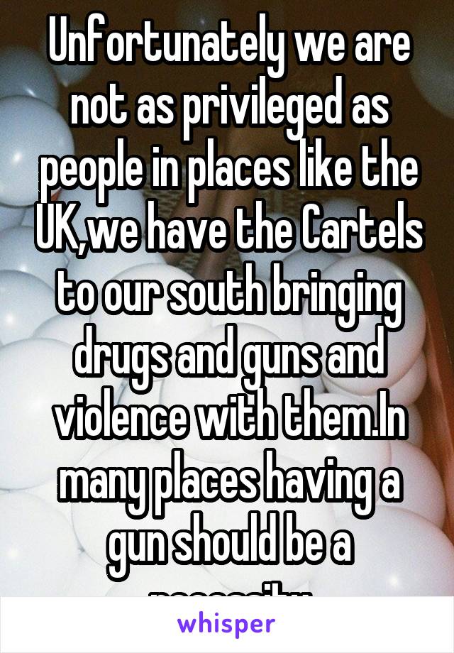 Unfortunately we are not as privileged as people in places like the UK,we have the Cartels to our south bringing drugs and guns and violence with them.In many places having a gun should be a necessity