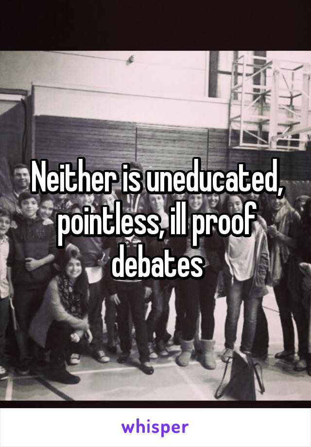 Neither is uneducated, pointless, ill proof debates
