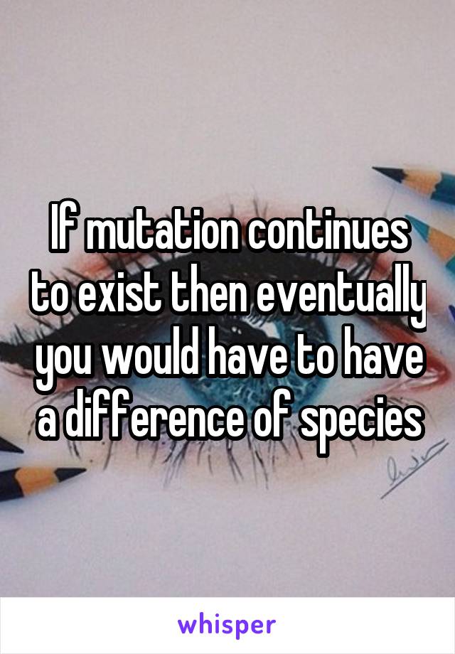 If mutation continues to exist then eventually you would have to have a difference of species