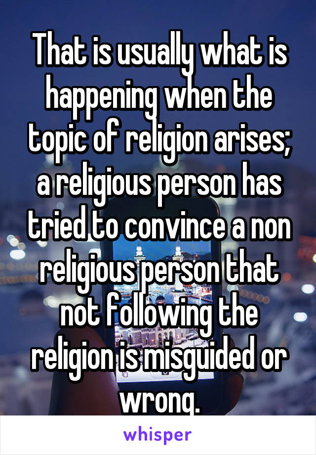 That is usually what is happening when the topic of religion arises; a religious person has tried to convince a non religious person that not following the religion is misguided or wrong.