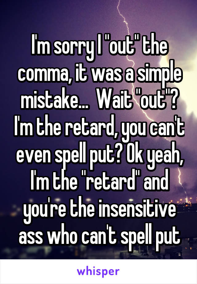 I'm sorry I "out" the comma, it was a simple mistake...  Wait "out"? I'm the retard, you can't even spell put? Ok yeah, I'm the "retard" and you're the insensitive ass who can't spell put