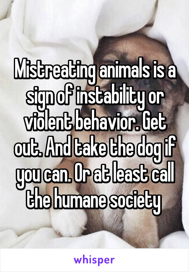 Mistreating animals is a sign of instability or violent behavior. Get out. And take the dog if you can. Or at least call the humane society 