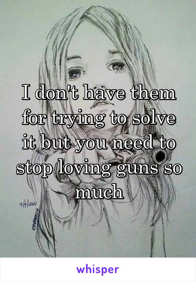 I don't have them for trying to solve it but you need to stop loving guns so much