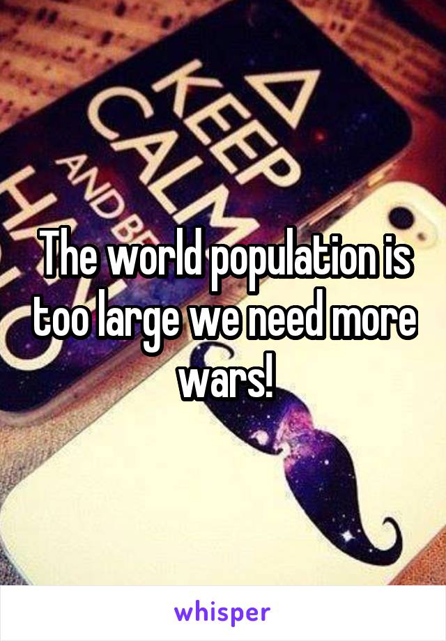 The world population is too large we need more wars!