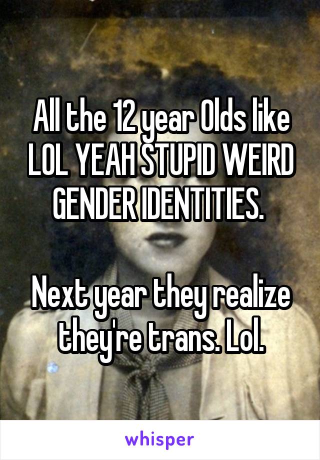 All the 12 year Olds like LOL YEAH STUPID WEIRD GENDER IDENTITIES. 

Next year they realize they're trans. Lol.