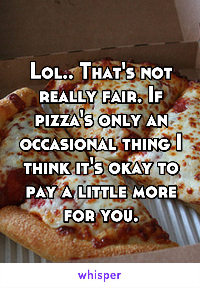 Lol.. That's not really fair. If pizza's only an occasional thing I think it's okay to pay a little more for you.