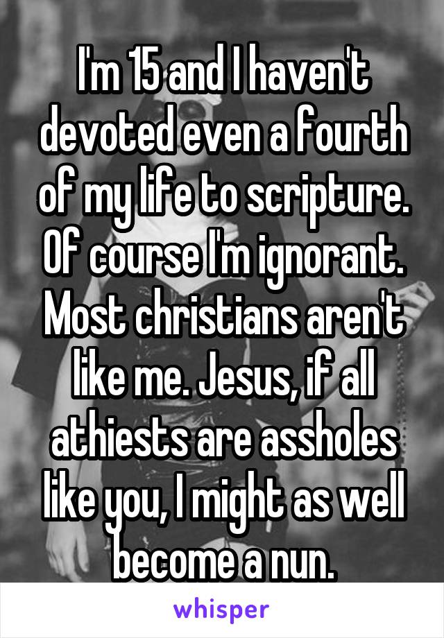 I'm 15 and I haven't devoted even a fourth of my life to scripture. Of course I'm ignorant. Most christians aren't like me. Jesus, if all athiests are assholes like you, I might as well become a nun.