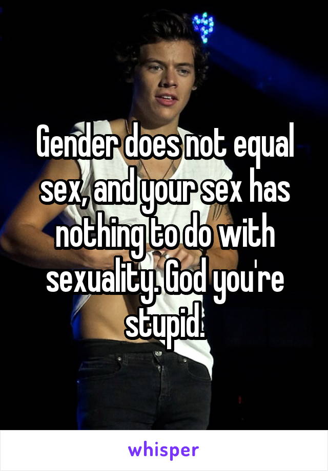 Gender does not equal sex, and your sex has nothing to do with sexuality. God you're stupid.