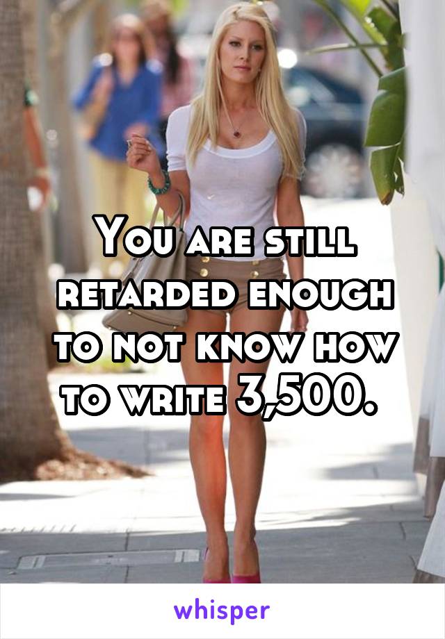 You are still retarded enough to not know how to write 3,500. 